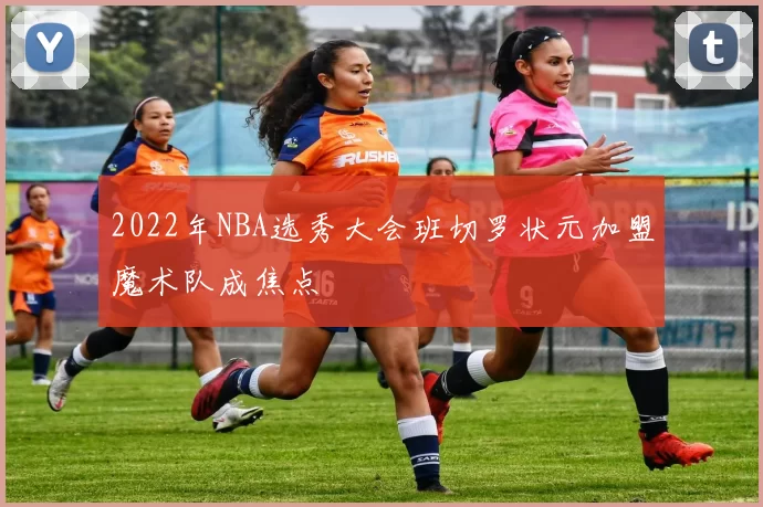 2022年NBA选秀大会班切罗状元加盟魔术队成焦点