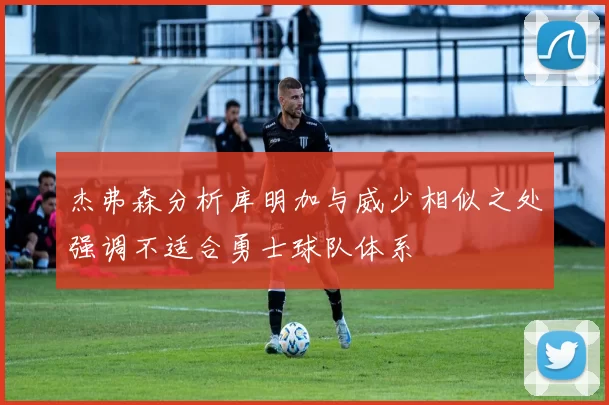 杰弗森分析库明加与威少相似之处强调不适合勇士球队体系