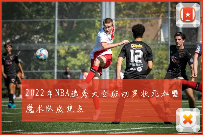 2022年NBA选秀大会班切罗状元加盟魔术队成焦点