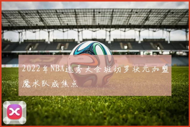 2022年NBA选秀大会班切罗状元加盟魔术队成焦点